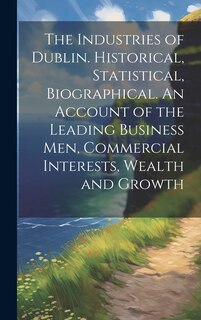 Front cover_The Industries of Dublin. Historical, Statistical, Biographical. An Account of the Leading Business men, Commercial Interests, Wealth and Growth