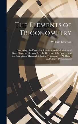 The Elements of Trigonometry: Containing, the Properties, Relations, and Calculations of Sines, Tangents, Secants, &C. the Doctrine of the Sphere, and the Principles of Plain and Spherical Trigonometry. All Plainly and Clearly Demonstrated