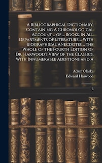 Front cover_A Bibliographical Dictionary; Containing A Chronological Account ... of ... Books, in all Departments of Literature ... With Biographical Anecdotes ... the Whole of the Fourth Edition of Dr. Harwood's View of the Classics, With Innumerable Additions and A
