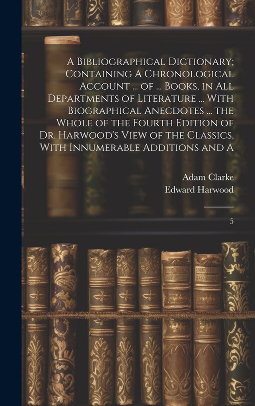 Front cover_A Bibliographical Dictionary; Containing A Chronological Account ... of ... Books, in all Departments of Literature ... With Biographical Anecdotes ... the Whole of the Fourth Edition of Dr. Harwood's View of the Classics, With Innumerable Additions and A