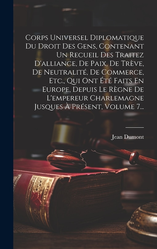 Front cover_Corps Universel Diplomatique Du Droit Des Gens, Contenant Un Recueil Des Traitez D'alliance, De Paix, De Trève, De Neutralité, De Commerce, Etc., Qui Ont Été Faits En Europe, Depuis Le Règne De L'empereur Charlemagne Jusques À Présent, Volume 7...