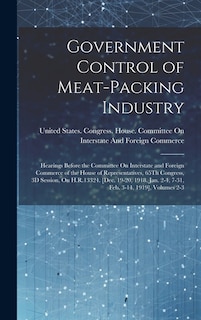 Government Control of Meat-Packing Industry: Hearings Before the Committee On Interstate and Foreign Commerce of the House of Representatives, 65Th Congress, 3D Session, On H.R.13324. [Dec. 19-20, 1918, Jan. 2-4, 7-31, Feb. 3-14, 1919], Volumes 2-3