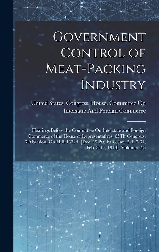 Government Control of Meat-Packing Industry: Hearings Before the Committee On Interstate and Foreign Commerce of the House of Representatives, 65Th Congress, 3D Session, On H.R.13324. [Dec. 19-20, 1918, Jan. 2-4, 7-31, Feb. 3-14, 1919], Volumes 2-3