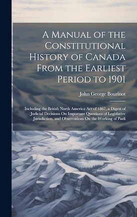 A Manual of the Constitutional History of Canada From the Earliest Period to 1901: Including the British North America Act of 1867, a Digest of Judicial Decisions On Important Questions of Legislative Jurisdiction, and Observations On the Working of Parli