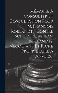 Couverture_Mémoire À Consulter Et Consultation Pour M. François Roelandts, Contre Son Frère, M. Jean Roelandts, Négociant Et Riche Propriétaire À Anvers...