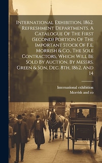 Front cover_International Exhibition, 1862. Refreshment Departments. A Catalogue Of The First (second) Portion Of The Important Stock Of F.e. Morrish & Co., The Sole Contractors, Which Will Be Sold By Auction, By Messrs. Green & Son, Dec. 8th, 1862, And 14