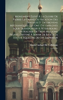 Front cover_Monument Élevé À La Gloire De Pierre-le-grand Ou Relation Des Travaux Et Des Moyens Méchaniques Qui Ont Été Employés Pour Transporter À Pétersbourg Un Rocher De Trois Millions Pesant, Destiné À Servir De Base À La Statue Équestre De Cet Empereur