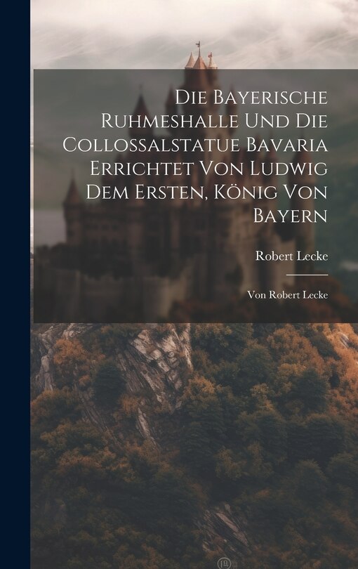 Front cover_Die Bayerische Ruhmeshalle Und Die Collossalstatue Bavaria Errichtet Von Ludwig Dem Ersten, König Von Bayern