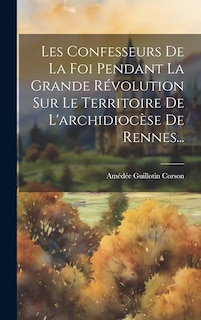 Couverture_Les Confesseurs De La Foi Pendant La Grande Révolution Sur Le Territoire De L'archidiocèse De Rennes...