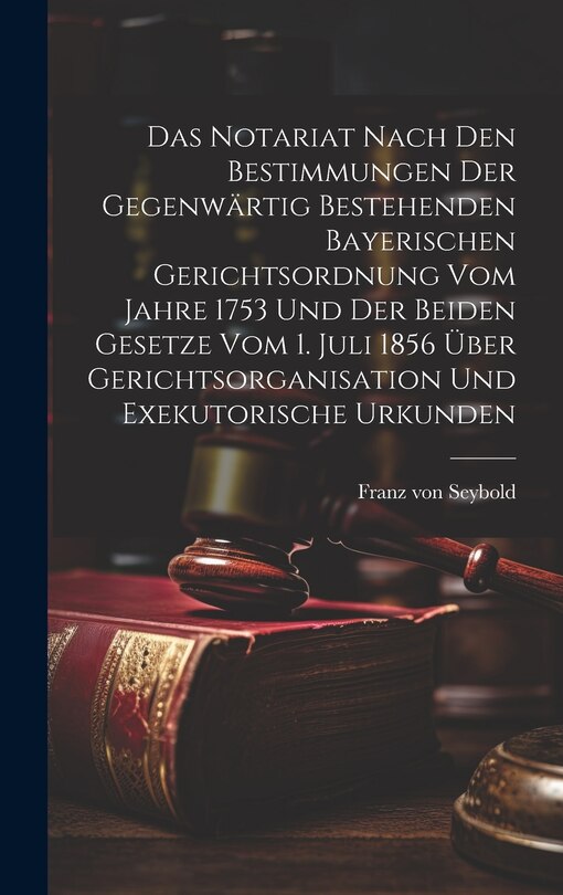 Front cover_Das Notariat Nach Den Bestimmungen Der Gegenwärtig Bestehenden Bayerischen Gerichtsordnung Vom Jahre 1753 Und Der Beiden Gesetze Vom 1. Juli 1856 Über Gerichtsorganisation Und Exekutorische Urkunden