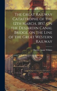 Front cover_The Great Railway Catastrophe of the 12th March, 1857, on the Desjardin Canal Bridge, on the Line of the Great Western Railway [microform]
