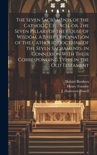 Front cover_The Seven Sacraments of the Catholic Church, or, The Seven Pillars of the House of Wisdom. A Brief Explanation of the Catholic Doctrine of the Seven Sacraments, in Connexion With Their Corresponding Types in the Old Testament