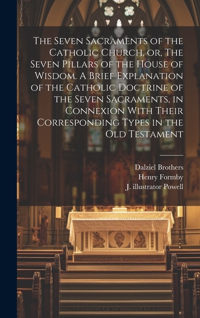 Front cover_The Seven Sacraments of the Catholic Church, or, The Seven Pillars of the House of Wisdom. A Brief Explanation of the Catholic Doctrine of the Seven Sacraments, in Connexion With Their Corresponding Types in the Old Testament
