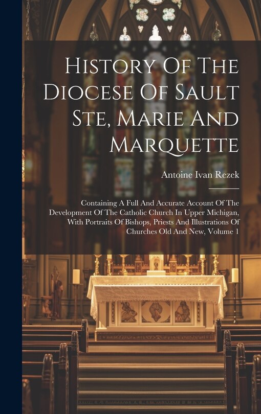 Front cover_History Of The Diocese Of Sault Ste, Marie And Marquette; Containing A Full And Accurate Account Of The Development Of The Catholic Church In Upper Michigan, With Portraits Of Bishops, Priests And Illustrations Of Churches Old And New, Volume 1