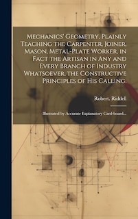 Mechanics' Geometry, Plainly Teaching the Carpenter, Joiner, Mason, Metal-plate Worker, in Fact the Artisan in Any and Every Branch of Industry Whatsoever, the Constructive Principles of His Calling.: Illustrated by Accurate Explanatory Card-board...