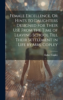 Front cover_Female Excellence, Or Hints to Daughters Designed for Their Use From the Time of Leaving School Till Their Settlement in Life by Mrs. Copley