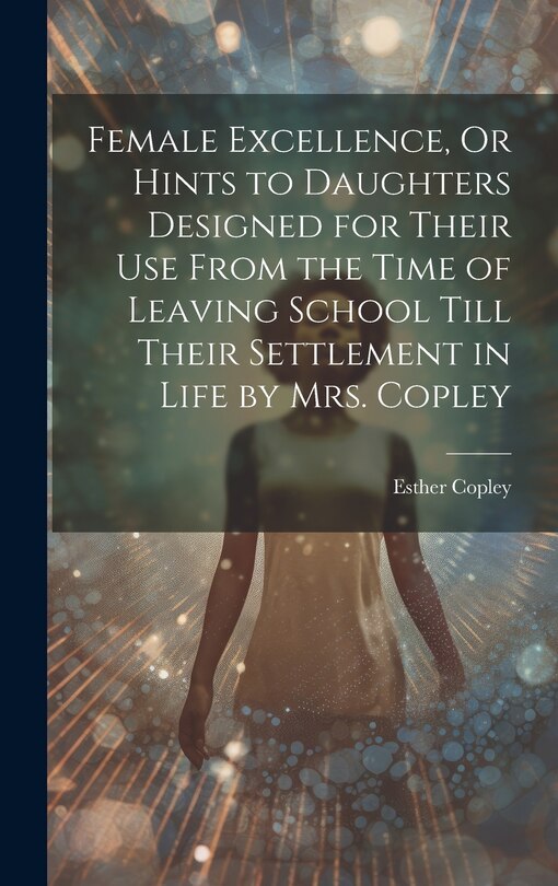 Front cover_Female Excellence, Or Hints to Daughters Designed for Their Use From the Time of Leaving School Till Their Settlement in Life by Mrs. Copley