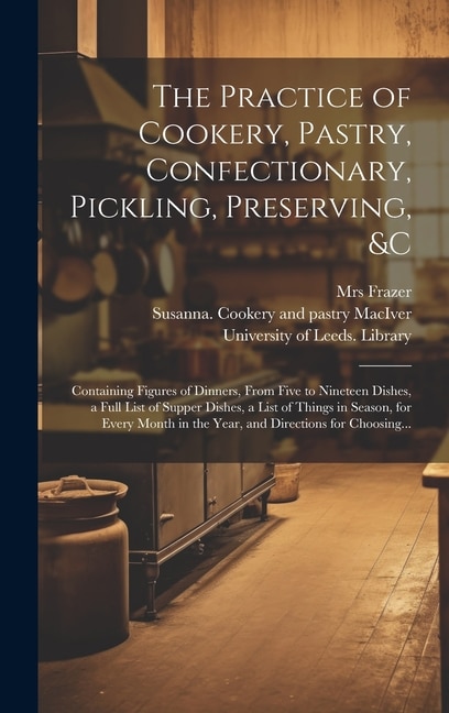 The Practice of Cookery, Pastry, Confectionary, Pickling, Preserving, &c: Containing Figures of Dinners, From Five to Nineteen Dishes, a Full List of Supper Dishes, a List of Things in Season, for Every Month in the Year, and Directions for Choosing...