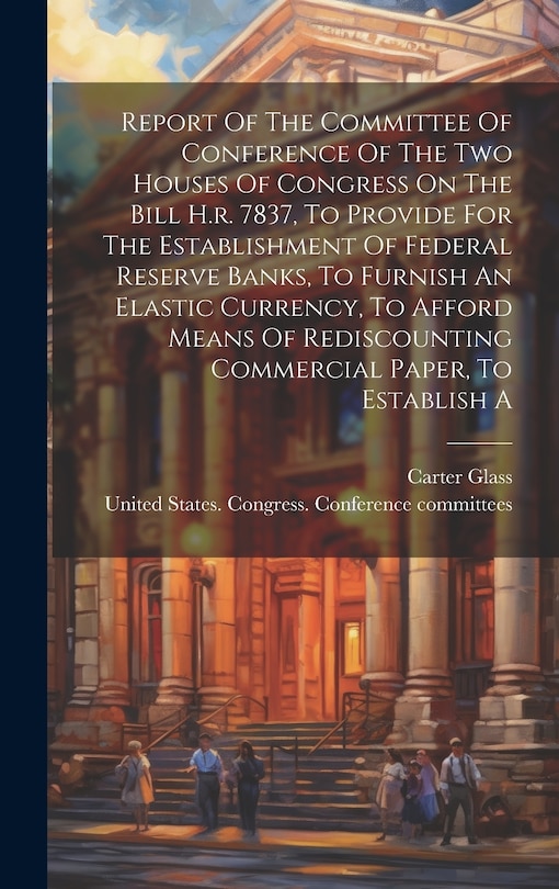 Couverture_Report Of The Committee Of Conference Of The Two Houses Of Congress On The Bill H.r. 7837, To Provide For The Establishment Of Federal Reserve Banks, To Furnish An Elastic Currency, To Afford Means Of Rediscounting Commercial Paper, To Establish A