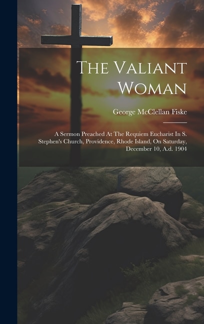 The Valiant Woman: A Sermon Preached At The Requiem Eucharist In S. Stephen's Church, Providence, Rhode Island, On Saturday, December 10, A.d. 1904