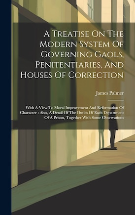 A Treatise On The Modern System Of Governing Gaols, Penitentiaries, And Houses Of Correction: With A View To Moral Improvement And Reformation Of Character: Also, A Detail Of The Duties Of Each Department Of A Prison, Together With Some Observations