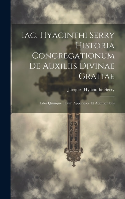 Iac. Hyacinthi Serry Historia Congregationum De Auxiliis Divinae Gratiae: Libri Quinque: Cum Appendice Et Additionibus