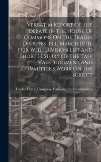 Couverture_Verbatim Report Of The Debate In The House Of Commons On The Trades Disputes Bill, March 10th, 1905, With Division List And Short History Of The Taff Vale Judgment And Committee's Work On The Subject