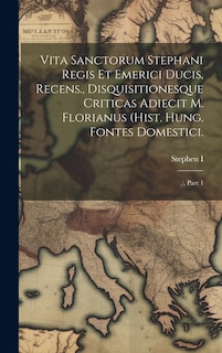 Vita Sanctorum Stephani Regis Et Emerici Ducis, Recens., Disquisitionesque Criticas Adiecit M. Florianus (hist. Hung. Fontes Domestici.: .), Part 1