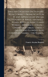 English-Croatian Dictionary, With Correct Pronunciation [!] and Appendix of Special Dictionary of Birds, --animals, --fishes, Reptiles, Insects and Worms, --minerals, --grain, --green Vegetables, --trees, --fruits and Flowers, Also Christian Names, --the