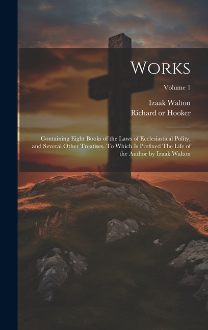 Works; Containing Eight Books of the Laws of Ecclesiastical Polity, and Several Other Treatises. To Which is Prefixed The Life of the Author by Izaak Walton; Volume 1