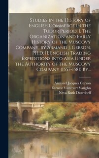 Studies in the History of English Commerce in the Tudor Period. I. The Organization and Early History of the Muscovy Company, by Armand J. Gerson, PH.D. II. English Trading Expeditions Into Asia Under the Authority of the Muscovy Company (1557-1581) By...