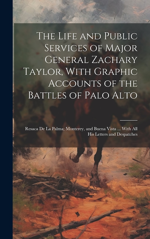 Front cover_The Life and Public Services of Major General Zachary Taylor, With Graphic Accounts of the Battles of Palo Alto; Resaca De La Palma; Monterey, and Buena Vista ... With All His Letters and Despatches