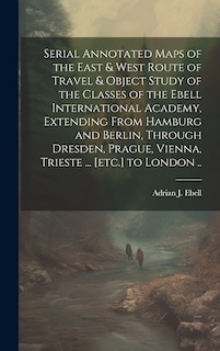 Front cover_Serial Annotated Maps of the East & West Route of Travel & Object Study of the Classes of the Ebell International Academy, Extending From Hamburg and Berlin, Through Dresden, Prague, Vienna, Trieste ... [etc.] to London ..