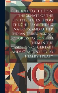 Front cover_Petition. To the Hon. the Senate of the United States. [From the Chiefs of the Six Nations, and Other Indian Tribes, Asking Congress to Confirm Them in the Possession of Certain Lands Guaranteed to Them by Treaty