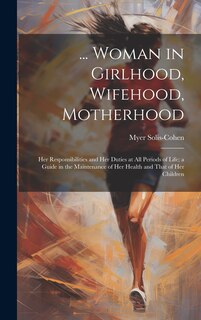 Front cover_... Woman in Girlhood, Wifehood, Motherhood; Her Responsibilities and Her Duties at All Periods of Life; a Guide in the Maintenance of Her Health and That of Her Children