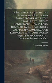 Couverture_A True Relation of All the Remarkable Places and Passages Observed in the Travels of the Right Honourable Thomas, Lord Hovvard, Earle of Arundell and Surrey ... Ambassadour Extraordinary to His Sacred Majesty Ferdinando the Second, Emperour Of...
