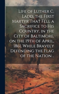 Front cover_Life of Luther C. Ladd, the First Martyr That Fell a Sacrifice to His Country, in the City of Baltimore, on the 19th of April, 1861, While Bravely Defending the Flag of the Nation ..