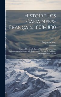 Histoire des canadiens-français, 1608-1880: Origine, histoire, religion, guerres, découvertes, colonisation, coutumes, vie domestique, sociale et politique, développement, avenir; Tome 6