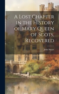 Front cover_A Lost Chapter in the History of Mary Queen of Scots, Recovered