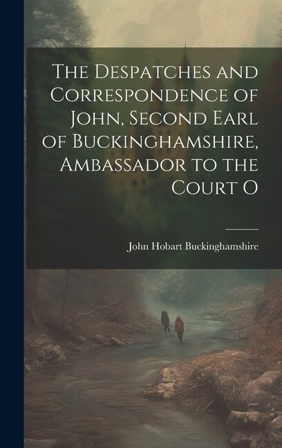 The Despatches and Correspondence of John, Second Earl of Buckinghamshire, Ambassador to the Court O