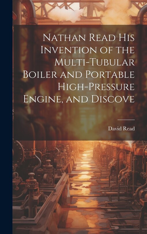 Front cover_Nathan Read his Invention of the Multi-tubular Boiler and Portable High-pressure Engine, and Discove
