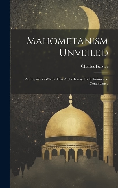 Mahometanism Unveiled: An Inquiry in Which That Arch-heresy, its Diffusion and Continuance