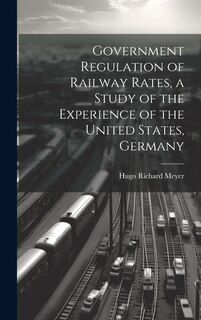 Front cover_Government Regulation of Railway Rates, a Study of the Experience of the United States, Germany