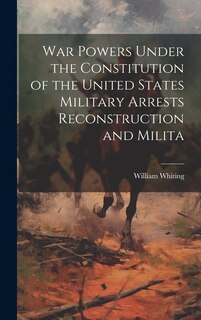 Front cover_War Powers Under the Constitution of the United States Military Arrests Reconstruction and Milita