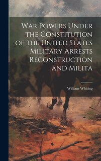 War Powers Under the Constitution of the United States Military Arrests Reconstruction and Milita