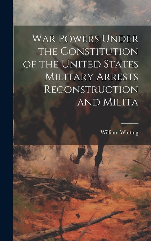 War Powers Under the Constitution of the United States Military Arrests Reconstruction and Milita