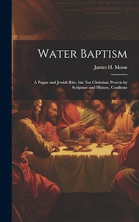 Couverture_Water Baptism; a Pagan and Jewish Rite, but not Christian; Proven by Scripture and History, Confirme