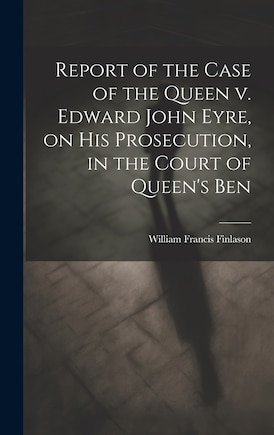 Report of the Case of the Queen v. Edward John Eyre, on his Prosecution, in the Court of Queen's Ben