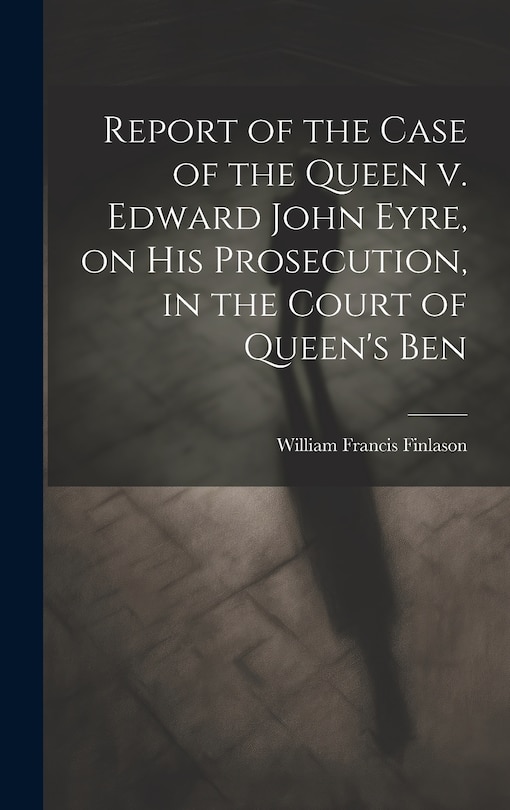 Front cover_Report of the Case of the Queen v. Edward John Eyre, on his Prosecution, in the Court of Queen's Ben