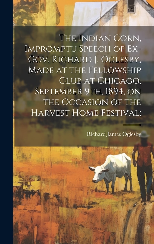 Front cover_The Indian Corn, Impromptu Speech of Ex-Gov. Richard J. Oglesby, Made at the Fellowship Club at Chicago, September 9th, 1894, on the Occasion of the Harvest Home Festival;